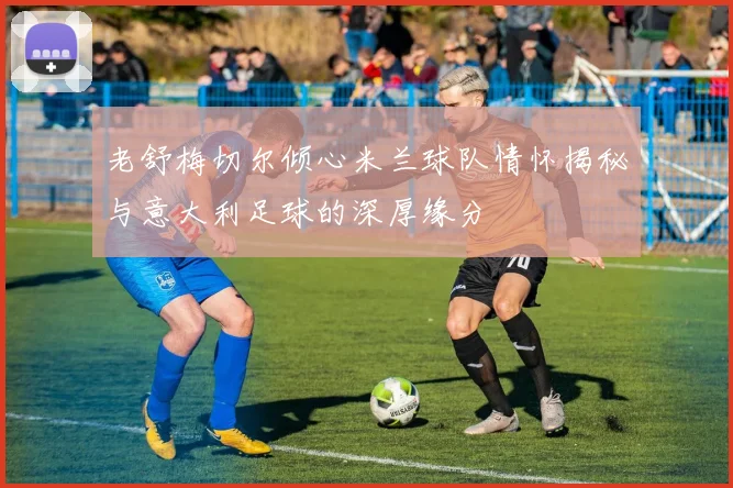 老舒梅切尔倾心米兰球队情怀揭秘与意大利足球的深厚缘分