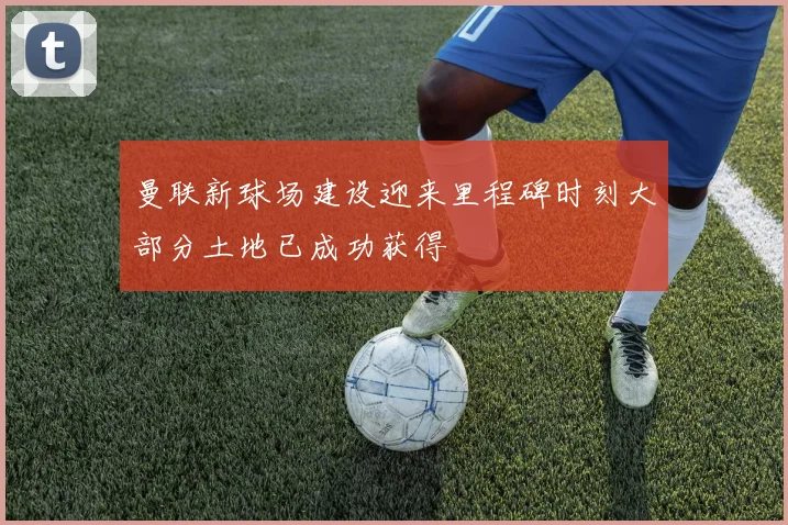 曼联新球场建设迎来里程碑时刻大部分土地已成功获得