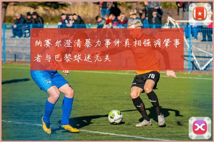 纳赛尔澄清暴力事件真相强调肇事者与巴黎球迷无关