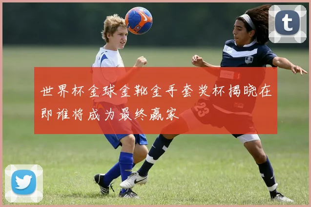 世界杯金球金靴金手套奖杯揭晓在即谁将成为最终赢家