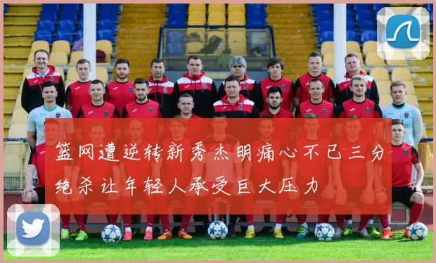篮网遭逆转新秀杰明痛心不已三分绝杀让年轻人承受巨大压力