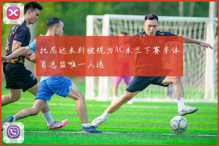 托尼达米科被视为AC米兰下赛季体育总监唯一人选