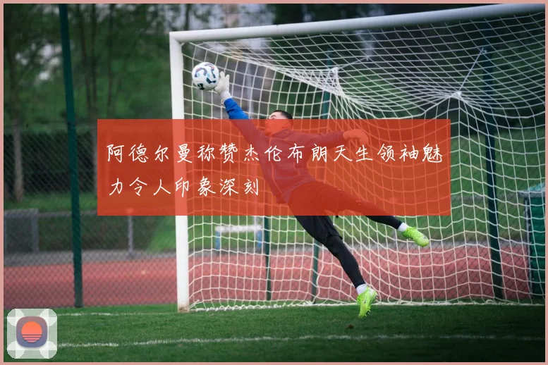 阿德尔曼称赞杰伦布朗天生领袖魅力令人印象深刻