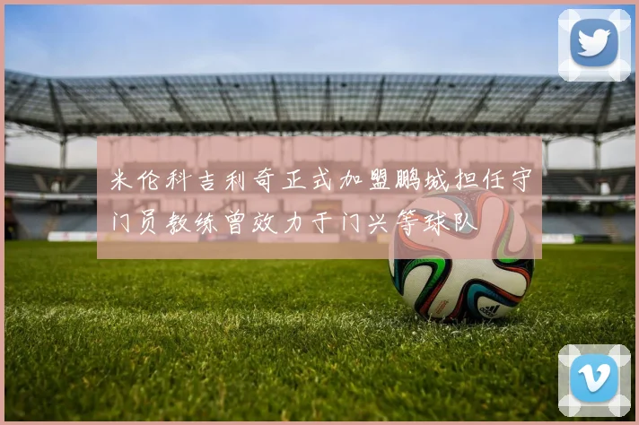 米伦科吉利奇正式加盟鹏城担任守门员教练曾效力于门兴等球队