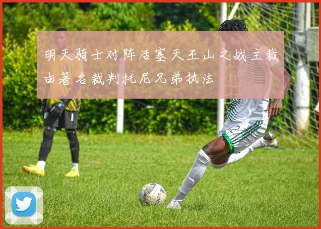 明天骑士对阵活塞天王山之战主裁由著名裁判托尼兄弟执法