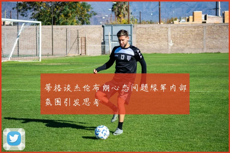 蒂格谈杰伦布朗心态问题绿军内部氛围引发思考