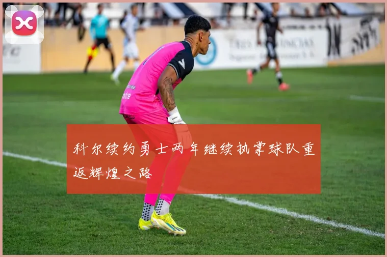 科尔续约勇士两年继续执掌球队重返辉煌之路