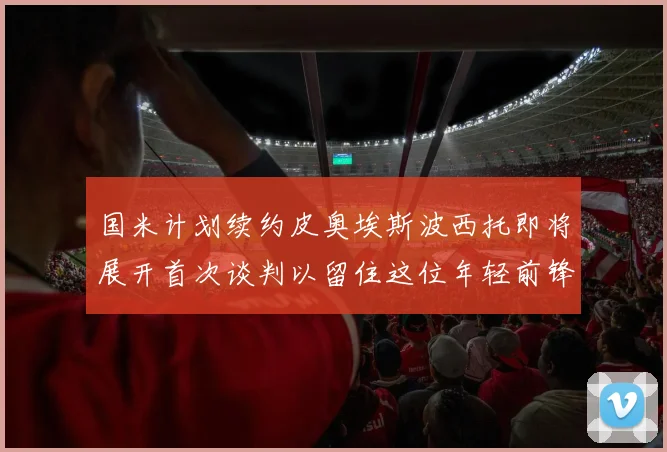 国米计划续约皮奥埃斯波西托即将展开首次谈判以留住这位年轻前锋